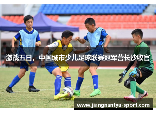 激战五日，中国城市少儿足球联赛冠军营长沙收官