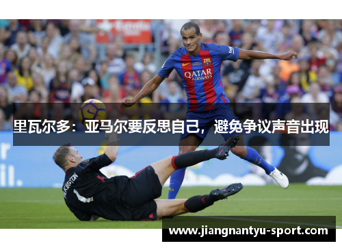 里瓦尔多：亚马尔要反思自己，避免争议声音出现